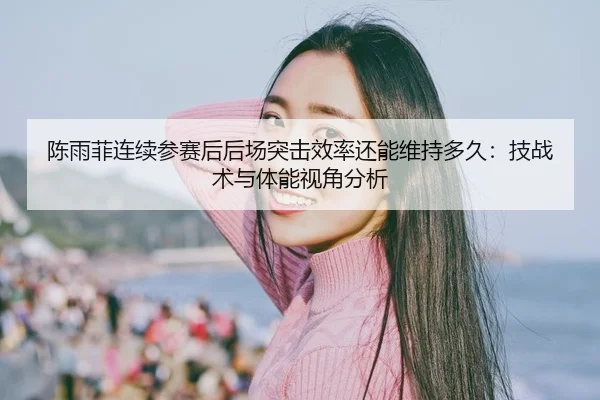 陈雨菲连续参赛后后场突击效率还能维持多久：技战术与体能视角分析