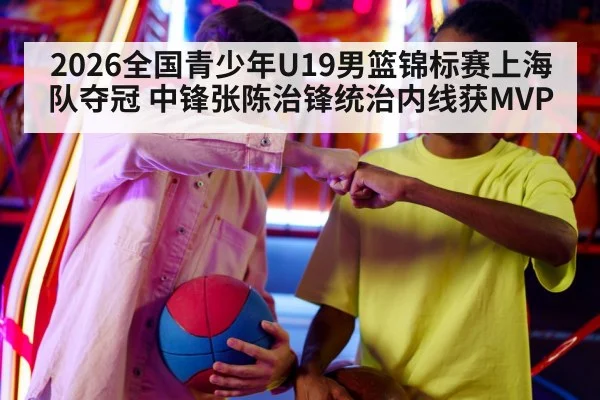 2026全国青少年U19男篮锦标赛上海队夺冠 中锋张陈治锋统治内线获MVP