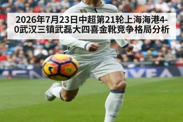 2026年7月23日中超第21轮上海海港4-0武汉三镇武磊大四喜金靴竞争格局分析